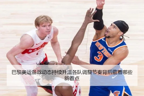 巴黎奥运备战动态持续升温各队调整节奏背后藏着哪些新看点
